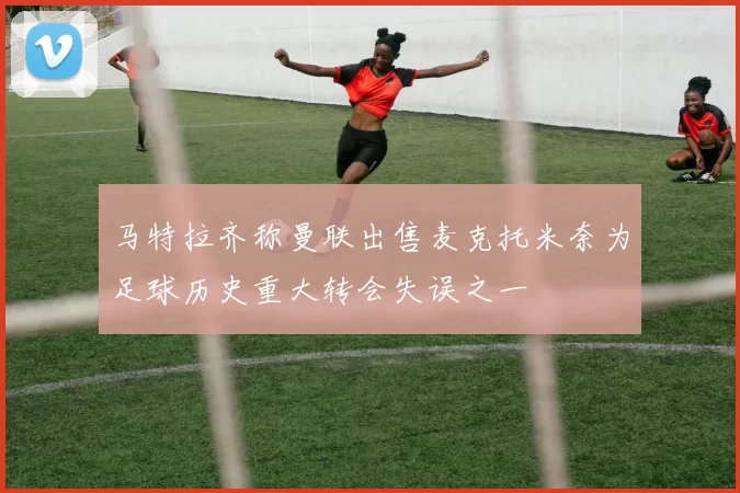 马特拉齐称曼联出售麦克托米奈为足球历史重大转会失误之一