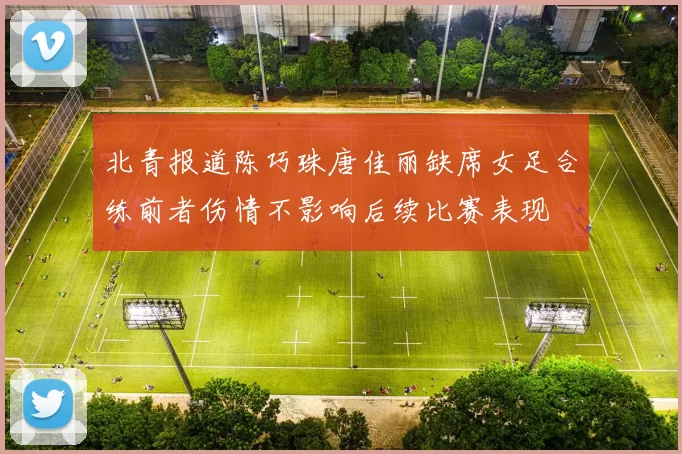 北青报道陈巧珠唐佳丽缺席女足合练前者伤情不影响后续比赛表现