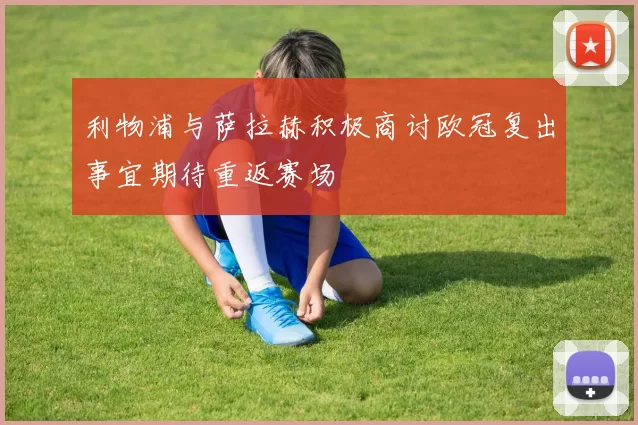利物浦与萨拉赫积极商讨欧冠复出事宜期待重返赛场