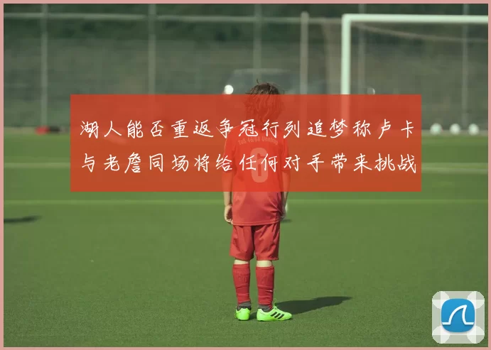 湖人能否重返争冠行列追梦称卢卡与老詹同场将给任何对手带来挑战