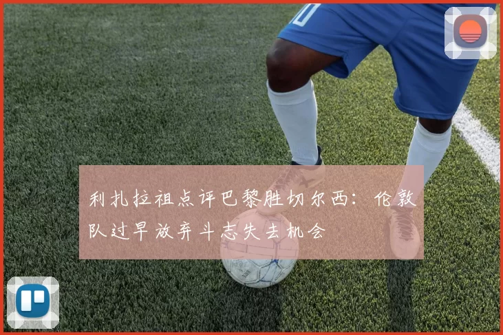 利扎拉祖点评巴黎胜切尔西：伦敦队过早放弃斗志失去机会