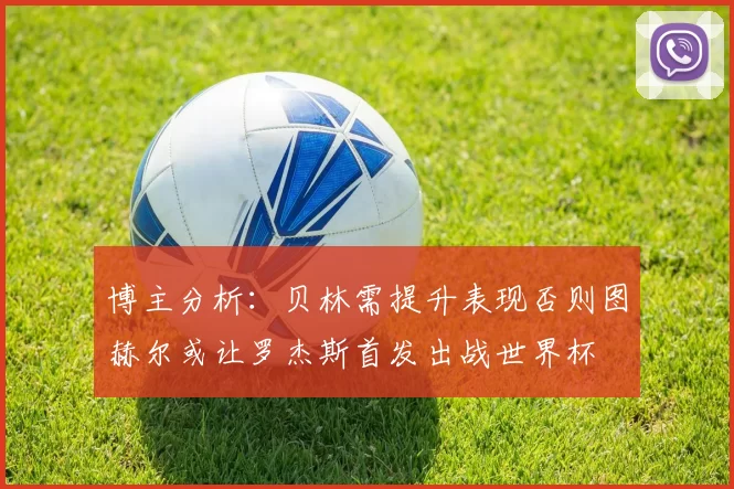 博主分析：贝林需提升表现否则图赫尔或让罗杰斯首发出战世界杯
