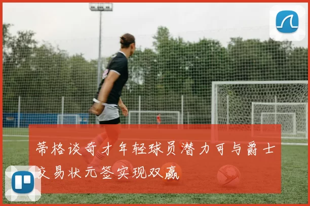 蒂格谈奇才年轻球员潜力可与爵士交易状元签实现双赢