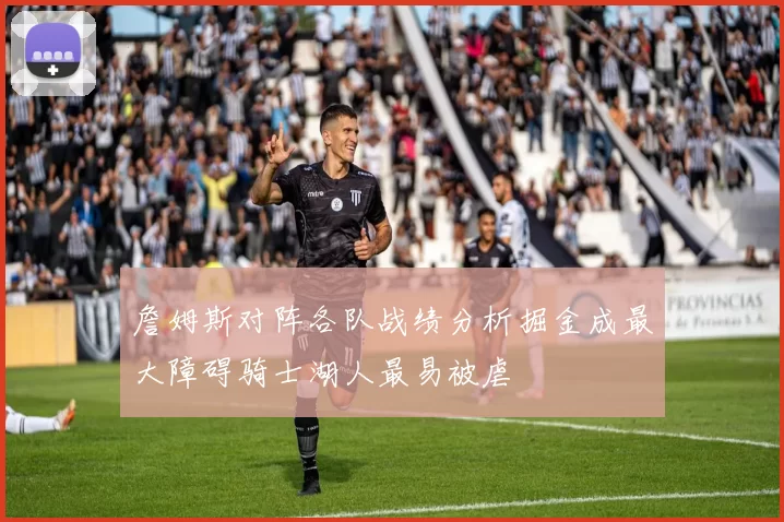 詹姆斯对阵各队战绩分析掘金成最大障碍骑士湖人最易被虐
