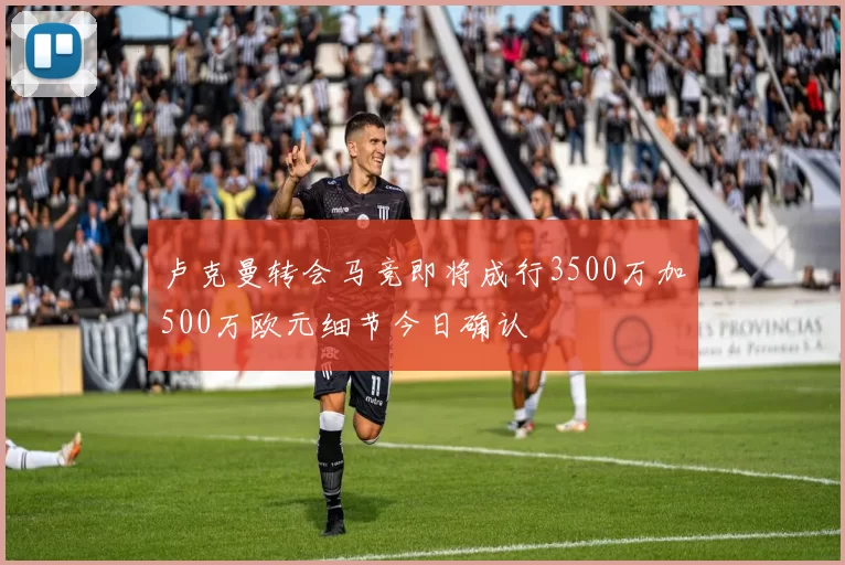 卢克曼转会马竞即将成行3500万加500万欧元细节今日确认