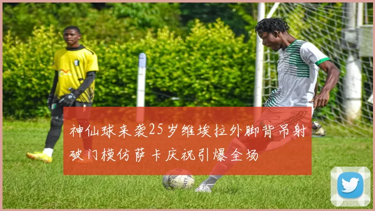 神仙球来袭25岁维埃拉外脚背吊射破门模仿萨卡庆祝引爆全场