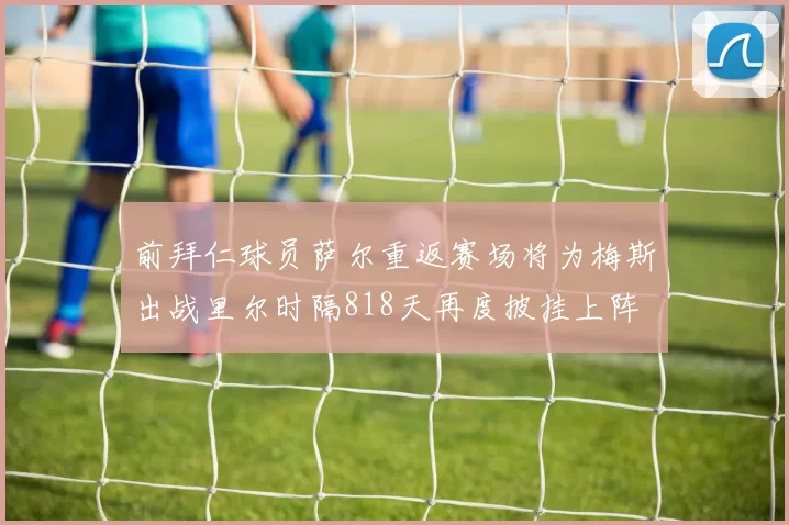 前拜仁球员萨尔重返赛场将为梅斯出战里尔时隔818天再度披挂上阵