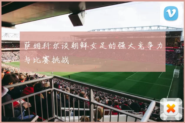 萨姆科尔谈朝鲜女足的强大竞争力与比赛挑战