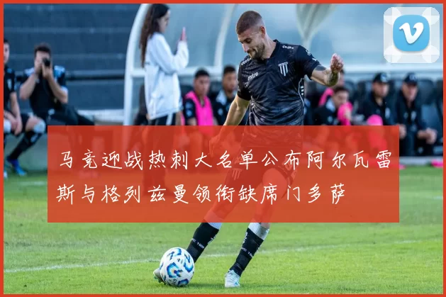 马竞迎战热刺大名单公布阿尔瓦雷斯与格列兹曼领衔缺席门多萨