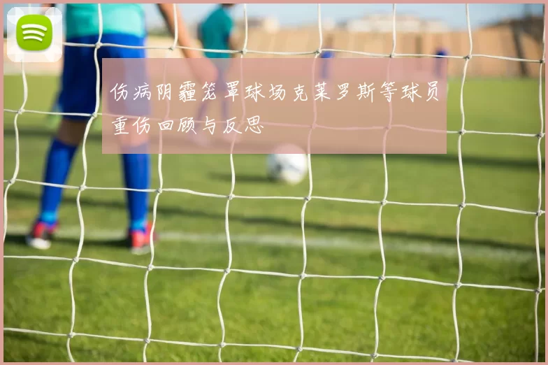 伤病阴霾笼罩球场克莱罗斯等球员重伤回顾与反思