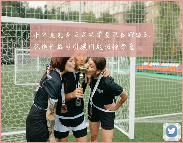 卡里克能否正式执掌曼联教鞭球队双线作战与引援问题仍待考量