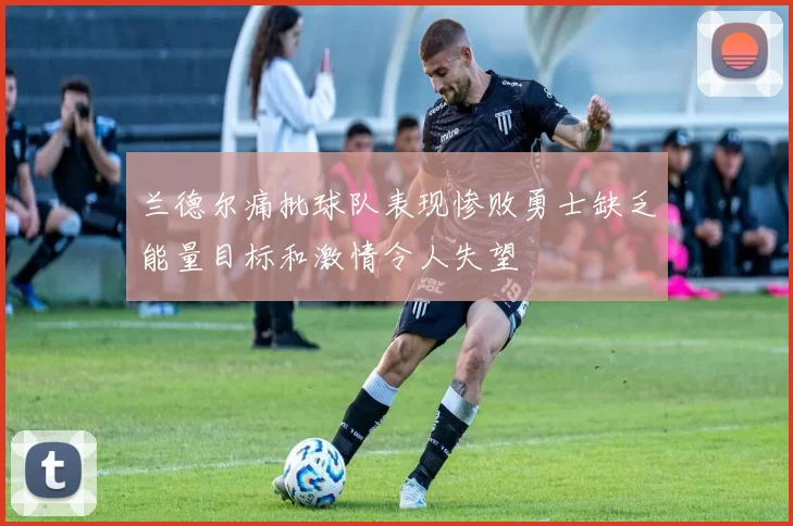 兰德尔痛批球队表现惨败勇士缺乏能量目标和激情令人失望