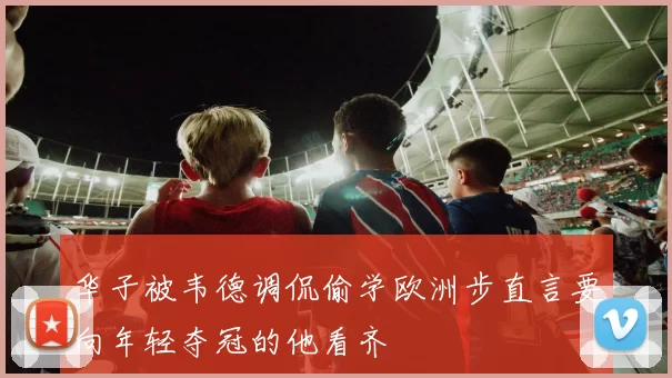 华子被韦德调侃偷学欧洲步直言要向年轻夺冠的他看齐