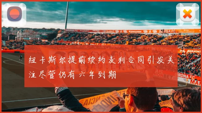 纽卡斯尔提前续约麦利合同引发关注尽管仍有六年到期