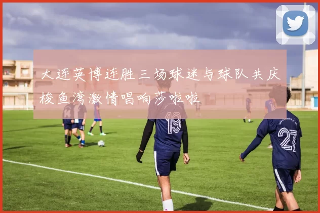 大连英博连胜三场球迷与球队共庆梭鱼湾激情唱响莎啦啦