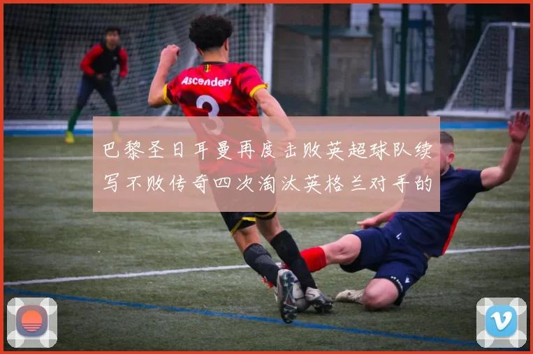 巴黎圣日耳曼再度击败英超球队续写不败传奇四次淘汰英格兰对手的背后故事
