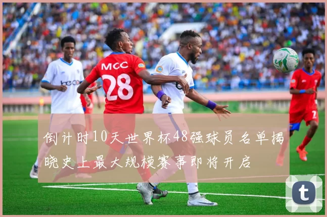 倒计时10天世界杯48强球员名单揭晓史上最大规模赛事即将开启