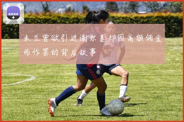 米兰曾欲引进谢尔基却因高额佣金而作罢的背后故事