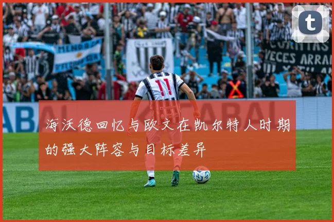 海沃德回忆与欧文在凯尔特人时期的强大阵容与目标差异
