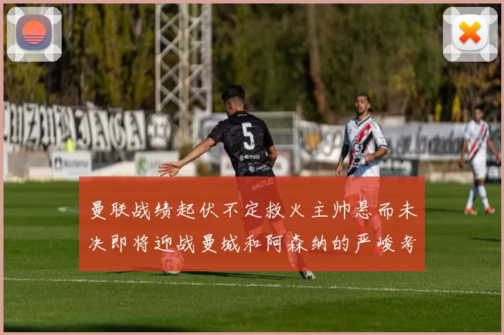 曼联战绩起伏不定救火主帅悬而未决即将迎战曼城和阿森纳的严峻考验