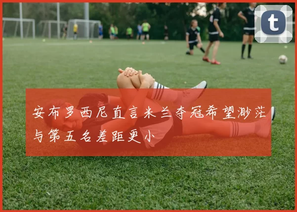 安布罗西尼直言米兰夺冠希望渺茫与第五名差距更小