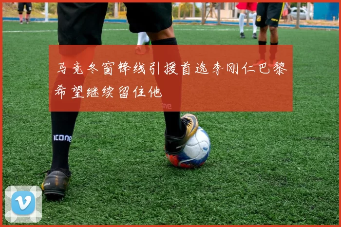 马竞冬窗锋线引援首选李刚仁巴黎希望继续留住他