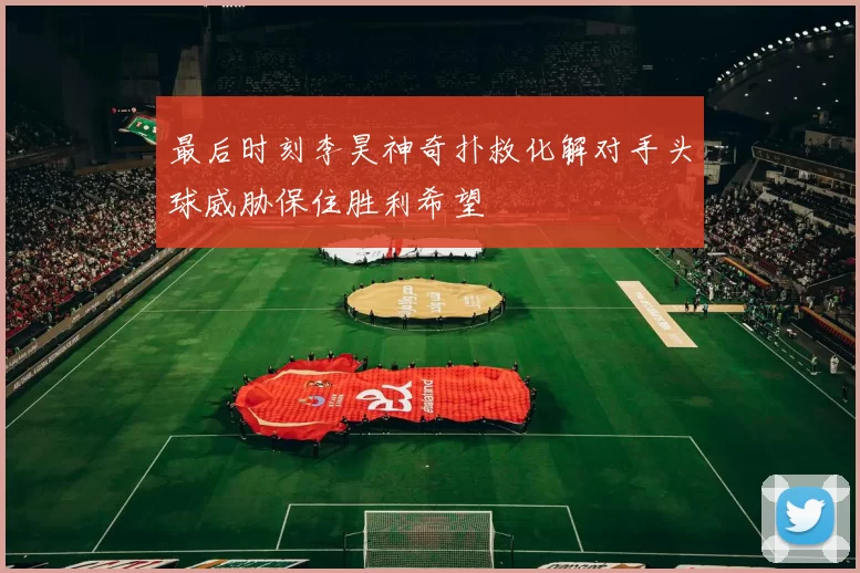 最后时刻李昊神奇扑救化解对手头球威胁保住胜利希望