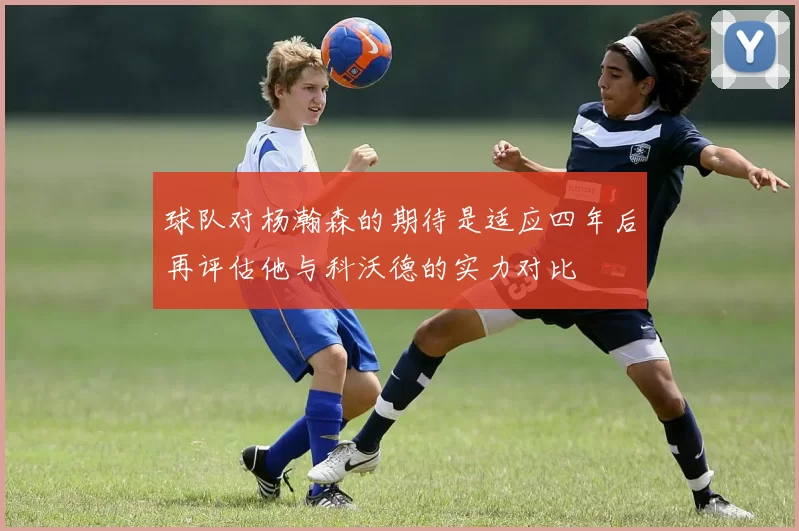球队对杨瀚森的期待是适应四年后再评估他与科沃德的实力对比