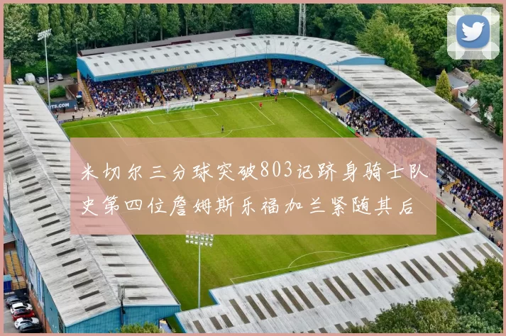 米切尔三分球突破803记跻身骑士队史第四位詹姆斯乐福加兰紧随其后