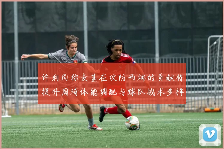 许利民称麦基在攻防两端的贡献将提升周琦体能调配与球队战术多样性