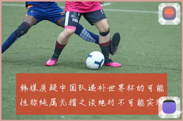 韩媒质疑中国队递补世界杯的可能性称纯属无稽之谈绝对不可能实现
