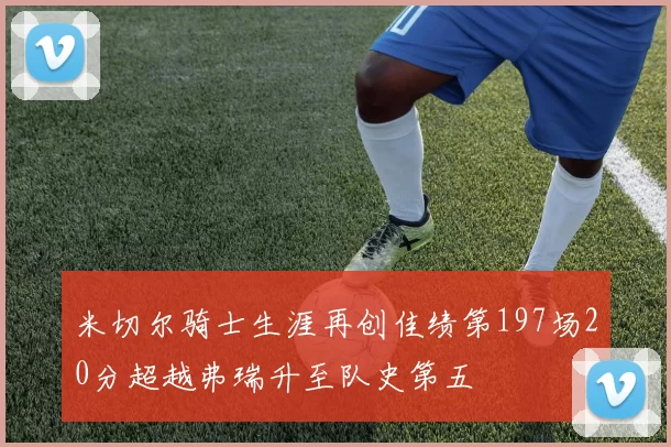 米切尔骑士生涯再创佳绩第197场20分超越弗瑞升至队史第五